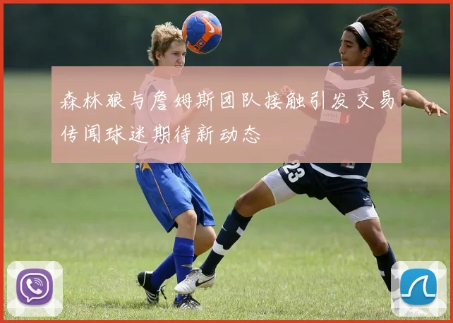 森林狼与詹姆斯团队接触引发交易传闻球迷期待新动态