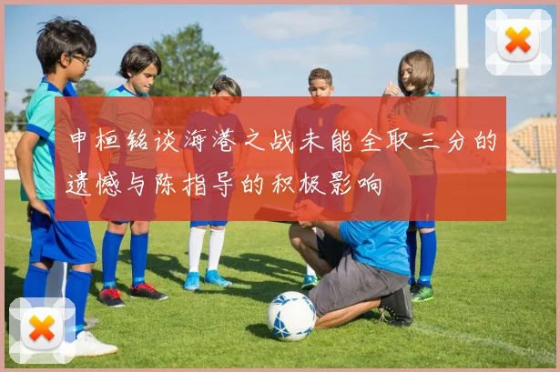申桓铭谈海港之战未能全取三分的遗憾与陈指导的积极影响