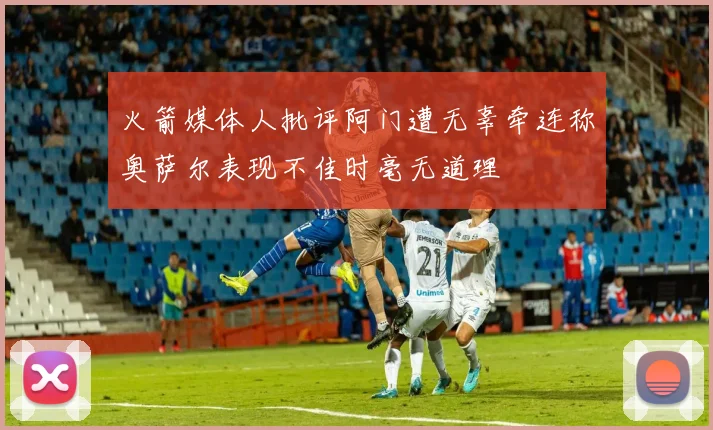 火箭媒体人批评阿门遭无辜牵连称奥萨尔表现不佳时毫无道理
