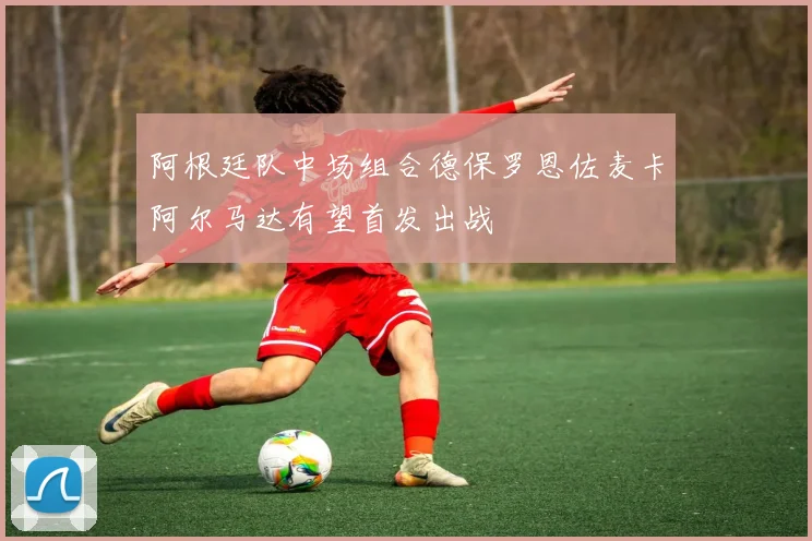 阿根廷队中场组合德保罗恩佐麦卡阿尔马达有望首发出战