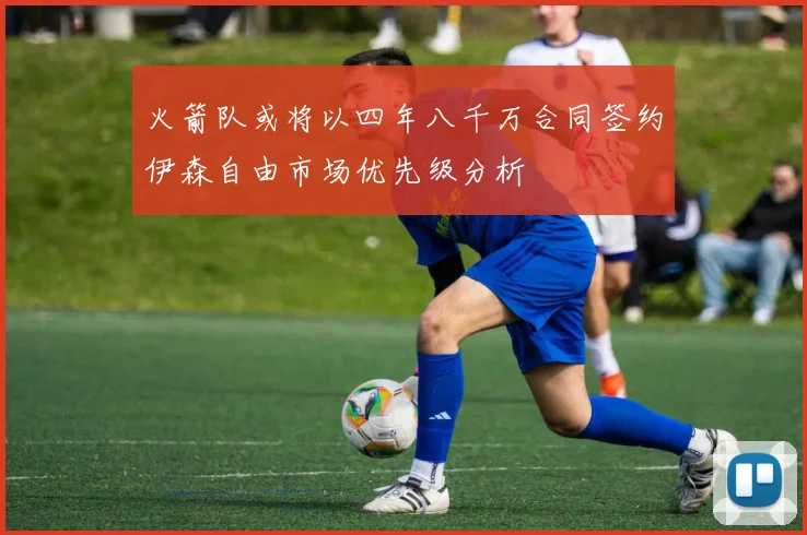 火箭队或将以四年八千万合同签约伊森自由市场优先级分析