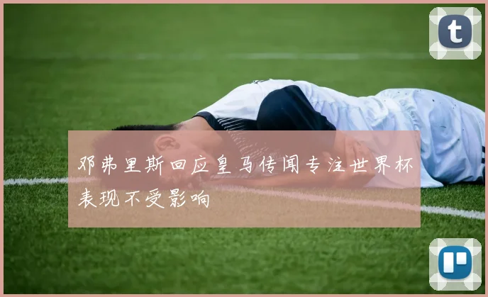 邓弗里斯回应皇马传闻专注世界杯表现不受影响