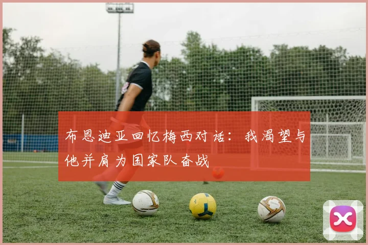 布恩迪亚回忆梅西对话：我渴望与他并肩为国家队奋战