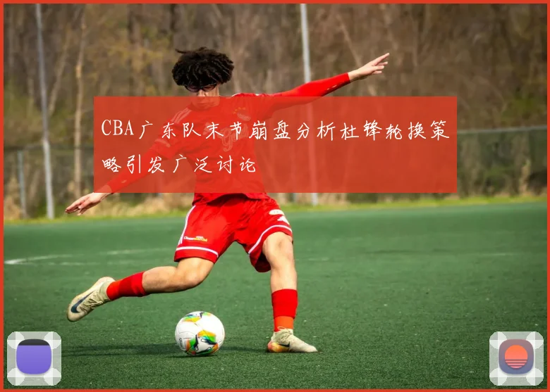 CBA广东队末节崩盘分析杜锋轮换策略引发广泛讨论