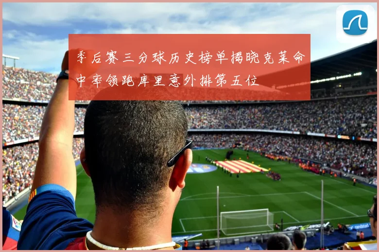 季后赛三分球历史榜单揭晓克莱命中率领跑库里意外排第五位