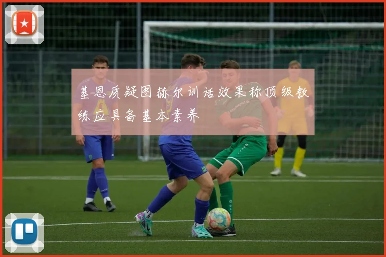 基恩质疑图赫尔训话效果称顶级教练应具备基本素养