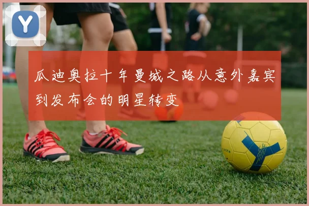 瓜迪奥拉十年曼城之路从意外嘉宾到发布会的明星转变