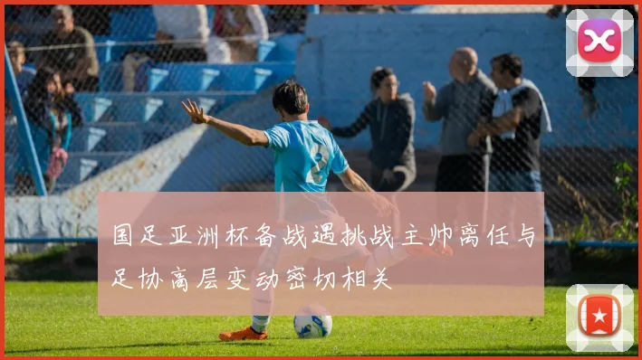 国足亚洲杯备战遇挑战主帅离任与足协高层变动密切相关