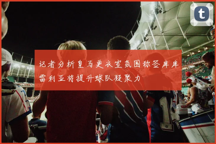 记者分析皇马更衣室氛围称签库库雷利亚将提升球队凝聚力