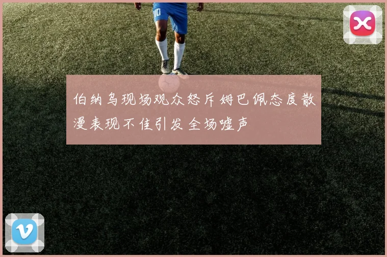 伯纳乌现场观众怒斥姆巴佩态度散漫表现不佳引发全场嘘声