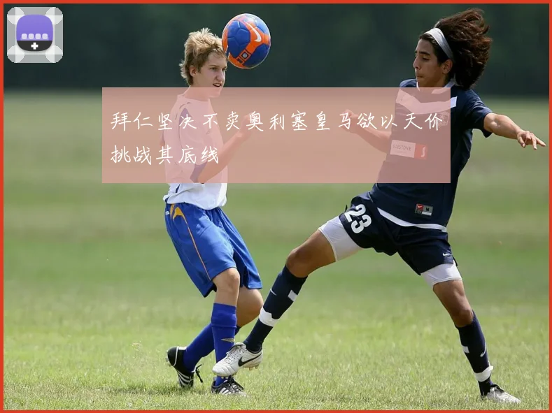 拜仁坚决不卖奥利塞皇马欲以天价挑战其底线