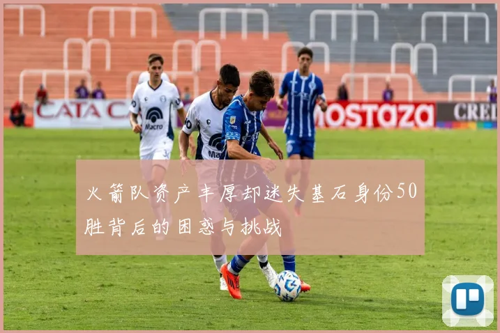 火箭队资产丰厚却迷失基石身份50胜背后的困惑与挑战