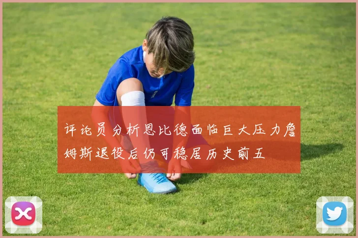 评论员分析恩比德面临巨大压力詹姆斯退役后仍可稳居历史前五
