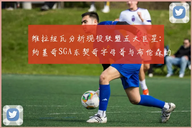 维拉纽瓦分析现役联盟五大巨星：约基奇SGA东契奇字母哥与布伦森的表现与影响
