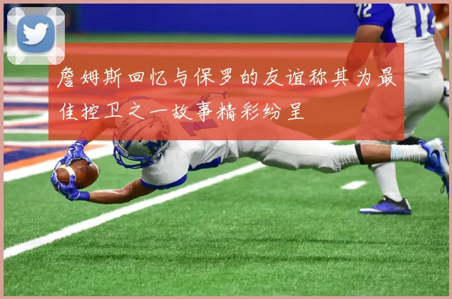 詹姆斯回忆与保罗的友谊称其为最佳控卫之一故事精彩纷呈