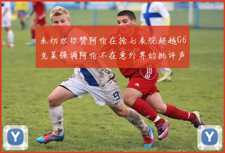 米切尔称赞阿伦在抢七表现超越G6克莱强调阿伦不在意外界的批评声音