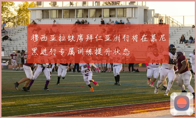 穆西亚拉缺席拜仁亚洲行将在慕尼黑进行专属训练提升状态