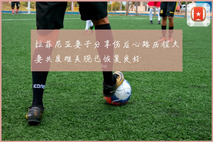 拉菲尼亚妻子分享伤后心路历程夫妻共度难关现已恢复良好