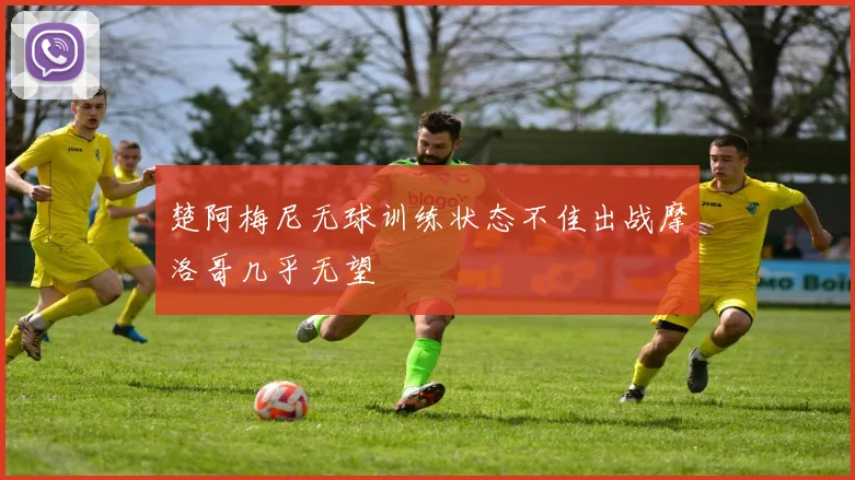 楚阿梅尼无球训练状态不佳出战摩洛哥几乎无望
