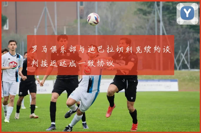 罗马俱乐部与迪巴拉切利克续约谈判接近达成一致协议