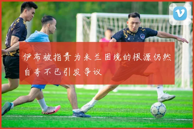 伊布被指责为米兰困境的根源仍然自夸不已引发争议