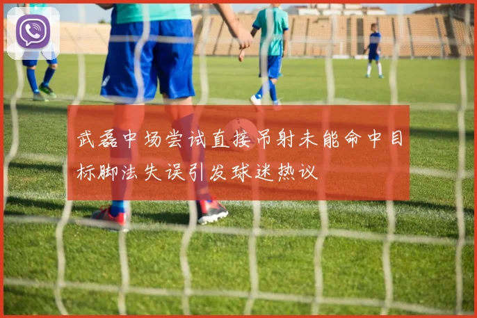 武磊中场尝试直接吊射未能命中目标脚法失误引发球迷热议