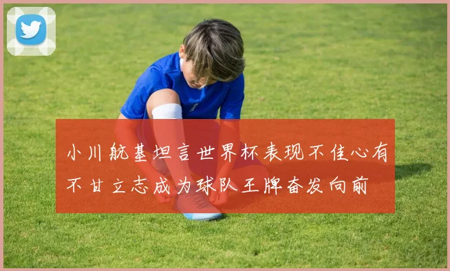 小川航基坦言世界杯表现不佳心有不甘立志成为球队王牌奋发向前