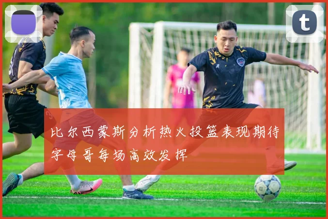 比尔西蒙斯分析热火投篮表现期待字母哥每场高效发挥